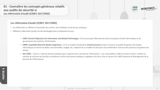 174
Copyright - Tout droit réservé - OFPPT
PARTIE
4
Les référentiels d’audit (COBIT, ISO 27002)
01 - Connaître les concepts généraux relatifs
aux audits de sécurité si
Les référentiels d’audit (COBIT, ISO 27002)
• Les référentiels se réfèrent à l’ensemble des normes, des méthodes et de bonnes pratiques.
• Différents référentiels d’audit ont été développés dans la littérature tel que :
• COBIT (Control Objectives for Information and Related Technology) : C’est le principal référentiel de bonnes pratiques d'audit informatique et de
gouvernance des systèmes d'information.
• CMMi (Capability Maturity Model integration) : C’est un modèle d'évaluation orienté processus visant à mesurer la qualité de gestion des projets
informatique en termes de délais, fonctionnalités, budget, etc. L’objectif de ce modèle est d’assurer une amélioration continue des processus de gestion des
projets.
• ISO 27002 : C’est le « Code de bonnes pratiques pour la gestion de la sécurité de l’information » qui a été publié en 2005 et révisé en 2013. Il définit un
nombre de mesures de sécurités considérées comme des bonnes pratiques à appliquer lors de la mise en œuvre d’un SMSI (Système de Management de la
Sécurité de l’Information).
 