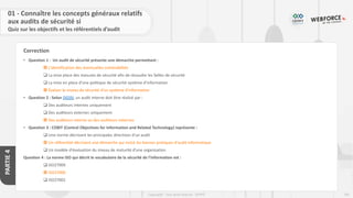 181
Copyright - Tout droit réservé - OFPPT
PARTIE
4
Correction
• Question 1 : Un audit de sécurité présente une démarche permettant :
 L’identification des éventuelles vulnérabilités
❑ La mise place des mesures de sécurité afin de résoudre les failles de sécurité
❑ La mise en place d’une politique de sécurité système d’information
 Évaluer le niveau de sécurité d’un système d’information
• Question 2 : Selon DGSSI, un audit interne doit être réalisé par :
❑ Des auditeurs internes uniquement
❑ Des auditeurs externes uniquement
 Des auditeurs interne ou des auditeurs externes
• Question 3 : COBIT (Control Objectives for Information and Related Technology) représente :
❑ Une norme décrivant les principales directives d’un audit
 Un référentiel décrivant une démarche qui inclut les bonnes pratiques d'audit informatique
❑ Un modèle d'évaluation du niveau de maturité d’une organisation
Question 4 : La norme ISO qui décrit le vocabulaire de la sécurité de l’information est :
❑ ISO2700X
 ISO27000
❑ ISO27002
01 - Connaître les concepts généraux relatifs
aux audits de sécurité si
Quiz sur les objectifs et les référentiels d’audit
 