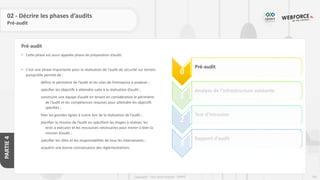 186
Copyright - Tout droit réservé - OFPPT
PARTIE
4
Pré-audit
02 - Décrire les phases d’audits
Pré-audit
• Cette phase est aussi appelée phase de préparation d’audit.
• C’est une phase importante pour la réalisation de l’audit de sécurité sur terrain,
puisqu’elle permet de :
définir le périmètre de l’audit et les sites de l’entreprise à analyser ;
spécifier les objectifs à atteindre suite à la réalisation d’audit ;
construire une équipe d’audit en tenant en considération le périmètre
de l’audit et les compétences requises pour atteindre les objectifs
spécifiés ;
fixer les grandes lignes à suivre lors de la réalisation de l’audit ;
planifier la mission de l’audit en spécifiant les étapes à réaliser, les
tests à exécuter et les ressources nécessaires pour mener à bien la
mission d’audit ;
spécifier les rôles et les responsabilités de tous les intervenants ;
acquérir une bonne connaissance des réglementations.
0
Pré-audit
1
Analyse de l’infrastructure existante
2
Test d’intrusion
3
Rapport d’audit
 