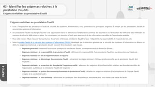 197
Copyright - Tout droit réservé - OFPPT
PARTIE
4
Exigences relatives au prestataire d’audit
03 - Identifier les exigences relatives à la
prestation d’audits
Exigences relatives au prestataire d’audit
• Face à l'importance des prestations d'audit de sécurité des systèmes d'information, nous présentons les principaux exigences à remplir par les prestataires d’audit de
sécurité des systèmes d'information.
• Un prestataire d’audit est chargé d’assister une organisation dans sa démarche d’amélioration continue de sécurité SI via l’évaluation de l’efficacité des méthodes et
mesures de sécurité déjà mises en place. Par conséquent, un prestaire d’audit peut avoir accès à des informations sensibles de l’organisation auditée.
• Pour cette raison, il faut s’assurer de la présence de certains critères du prestataire d’audit tel que : l’objectivité, la responsabilité, le respect des lois, etc.
• Selon le guide d'audit de la sécurité des systèmes d'information (DGSSI) développé par la direction générale de la sécurité des systèmes d’information du Maroc en
2015, les exigences relatives à un prestataire d’audit peuvent être classés en sept classes :
• Exigences générales : adressent la structure juridique du prestataire d’audit, son expérience et sa démarche d’audit ;
• Exigences relatives à la responsabilité du prestataire d’audit : définissent la responsabilité d’un prestataire d’audit en vue des actions qu’il exécute ;
• Exigences relatives aux lois et réglementations en vigueur ;
• Exigences relatives à la déontologie du prestataire d’audit : présentent les règles relatives à l’éthique professionnelle que le prestataire d’audit doit
respecter ;
• Exigences relatives à la protection des données de l’organisme audité : adressent les exigences de confidentialités relatives aux données sensibles de
l’organisation auditée que le prestataire d’audit doit respecter ;
• Exigences relatives à la gestion des ressources humaines du prestataire d’audit : détailles les exigences relatives à la compétence de l’équipe d’audit
chargée de la conduite d’audit ;
• Exigences relatives à la sous-traitance : définissent les conditions dans lesquelles un prestataire peut sous-traiter une partie de l’audit.
 