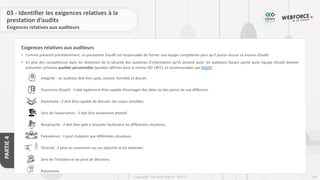 199
Copyright - Tout droit réservé - OFPPT
PARTIE
4
03 - Identifier les exigences relatives à la
prestation d’audits
Exigences relatives aux auditeurs
• Comme présenté précédemment, un prestataire d’audit est responsable de former une équipe compétente pour qu'il puisse réussir sa mission d’audit
• En plus des compétences dans les domaines de la sécurité des systèmes d’information qu’ils doivent avoir, les auditeurs faisant partie dune équipe d’audit doivent
présenter certaines qualités personnelles (qualités définies dans la norme ISO 19011 et recommandées par DGSSI) :
Intégrité : un auditeur doit être juste, sincère, honnête et discret.
Ouverture d’esprit : il doit également être capable d’envisager des idées ou des points de vue différents.
Diplomatie : il doit être capable de discuter des sujets sensibles.
Sens de l’observation : il doit être activement attentif.
Perspicacité : il doit être apte à résoudre facilement les différentes situations.
Polyvalence : il peut s’adapter aux différentes situations.
Ténacité : il peut se concentrer sur ses objectifs et les atteindre.
Sens de l’initiative et de prise de décisions.
Autonomie.
Exigences relatives aux auditeurs
 