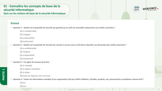 20
Copyright - Tout droit réservé - OFPPT
PARTIE
1
01 - Connaître les concepts de base de la
sécurité Informatique
Quiz sur les notions de base de la sécurité informatique
• Question 1 : Quelle est la propriété de sécurité qui garantie qu'un actif est accessible uniquement aux entités autorisées ?
❑ La confidentialité
❑ L’intégrité
❑ La disponibilité
❑ L’authenticité
• Question 2 : Quelle est la propriété de sécurité qui consiste à assurer qu’un actif devra répondre aux demandes des entités autorisées ?
❑ La confidentialité
❑ L’intégrité
❑ La disponibilité
❑ L’authenticité
• Question 3 : Un agent de menace peut être :
❑ Un employé
❑ Un logiciel malveillant
❑ Un pirate
❑ Toutes les réponses sont correctes
• Question 4 : Toutes les informations sensibles d’une organisation (tel que chiffre d’affaires, clientèle, produits, etc.) peuvent être considérées comme actif ?
❑ Vrai
❑ Faux
Énoncé
 