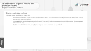 200
Copyright - Tout droit réservé - OFPPT
PARTIE
4
Exigences relatives aux auditeurs
03 - Identifier les exigences relatives à la
prestation d’audits
Exigences relatives aux auditeurs
• Outre les qualités personnelles, un auditeur doit :
• Être apte à transmettre d’une manière simple et compréhensible ses idées et ses recommandations aux collègues faisant partie de l’équipe ou à l’équipe
faisant partie de l’organisation auditée.
• Être pédagogue pour qu’il puisse exposer ses recommandations d’une manière compréhensible aux différent intervenants (équipes techniques, équipes
métier, dirigeants, etc.).
• Être doté des qualités rédactionnelles pour qu’il puisse rédiger ses recommandations et son rapport d’audit.
 