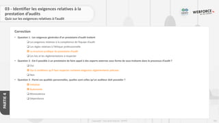 203
Copyright - Tout droit réservé - OFPPT
PARTIE
4
Correction
03 - Identifier les exigences relatives à la
prestation d’audits
Quiz sur les exigences relatives à l’audit
• Question 1 : Les exigences générales d’un prestataire d’audit traitent
❑ Les exigences relatives à la compétence de l’équipe d’audit
❑ Les règles relatives à l’éthique professionnelle
 La structure juridique du prestataire d’audit
❑ Les lois et les réglementations à respecter
• Question 2 : Est-il possible à un prestataire de faire appel à des experts externes sous forme de sous-traitants dans le processus d’audit ?
❑ Oui
 Oui à conditions qu’il faut respecter certaines exigences réglementaires précises
❑ Non
• Question 3 : Parmi ces qualités personnelles, quelles sont celles qu’un auditeur doit posséder ?
 Initiative
 Autonomie
❑ Monovalence
❑ Dépendance
 