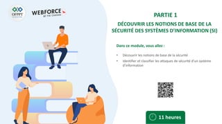 Dans ce module, vous allez :
PARTIE 1
DÉCOUVRIR LES NOTIONS DE BASE DE LA
SÉCURITÉ DES SYSTÈMES D’INFORMATION (SI)
• Découvrir les notions de base de la sécurité
• Identifier et classifier les attaques de sécurité d’un système
d’information
11 heures
 