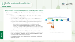 47
Copyright - Tout droit réservé - OFPPT
PARTIE
1
• Principe de l’attaque DHCP Spoofing : Pour réaliser cette attaque, le pirate exécute souvent les
étapes suivantes :
• Il déploie un serveur DHCP malveillant pour fournir des adresses IP aux client et
attend la réception des requêtes DHCP ;
• À la réception d’une requête DHCP, le pirate envoie une réponse DHCP falsifiée à ce
client, avant que la réponse DHCP autorisée puisse lui parvenir. La fausse réponse
DHCP inclue souvent l’adresse IP du pirate comme passerelle par défaut du client ;
• Pour s’assurer que sa réponse DHCP falsifiée arrive en premier lieu, le pirate
peut se positionner dans un emplacement physique plus proche que le
serveur DHCP (comme illustré dans la figure ci-contre), ou bien il essaie
d’exécuter en parallèle une attaque de déni de service ciblant le serveur DHCP
autorisé afin que ce dernier ne puisse pas répondre aux requêtes de ses client
;
• À la réception de la première réponse DHCP (qui est celle du pirate), le client
considère l’adresse IP du pirate comme sa passerelle par défaut. Par conséquent, tout
le trafic qu’il envoie passe par le pirate. Dans une telle situation, le pirate est appelé
souvent "man-in-the-middle" (l’homme du milieu).
• Le pirate peut intercepter tous les paquets et choisir entre répondre à la passerelle
réelle ou les supprimer.
Attaques ciblant le protocole DHCP (Dynamic Host Configuration Protocol)
Exécution de l’attaque DHCP Spoofing
02 - Identifier les attaques de sécurité visant
un SI
Attaques externes
 