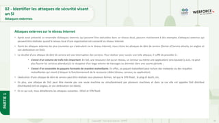 48
Copyright - Tout droit réservé - OFPPT
PARTIE
1
• Après avoir présenté un ensemble d’attaques externes qui peuvent être exécutées dans un réseau local, passons maintenant à des exemples d’attaques externes qui
peuvent être réalisées quand le réseau local d’une organisation est connecté au réseau Internet.
• Parmi les attaques externes les plus courantes qui s'exécutent via le réseau Internet, nous citons les attaques de déni de service (Denial of Service attacks, en anglais et
son abréviation est DoS).
• Le résultat d’une attaque de déni de service est une interruption des services. Pour réaliser avec succès une telle attaque, il suffit de procéder à :
• L’envoi d’un volume de trafic très important. En fait, une ressource (tel qu’un réseau, un serveur ou même une application) sera épuisée (c.à.d., ne peut
plus fournir les services attendues) à la réception d’un large volume de messages ou données dans une courte période ;
• L’envoi d’un ensemble de paquets formatés de manière malveillante. En effet, un paquet malveillant peut inclure des malwares ou des requêtes
malveillantes qui visent à bloquer le fonctionnement de la ressource ciblée (réseau, serveur, ou application).
• L’exécution d’une attaque de déni de service peut être réalisée sous plusieurs formes, tel que le SYN flood , le ping of death, etc.
• En plus, une attaque de DoS peut être menée par une seule machine ou simultanément par plusieurs machines et dans ce cas elle est appelée DoS distribué
(Distributed DoS en anglais, et son abréviation est DDoS).
• En ce qui suit, nous détaillerons les attaques suivantes : DDoS et SYN flood.
Attaques externes sur le réseau Internet
02 - Identifier les attaques de sécurité visant
un SI
Attaques externes
 