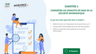 Ce que vous allez apprendre dans ce chapitre :
• Mettre l’accent sur l’importance de la sécurité dans un SI
• Comprendre la terminologie de la sécurité informatique
• Définir les objectifs et les propriétés de la sécurité
informatique
4 heures
CHAPITRE 1
CONNAÎTRE LES CONCEPTS DE BASE DE LA
SÉCURITÉ INFORMATIQUE
 