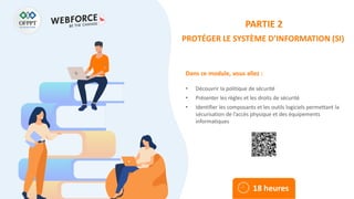 Dans ce module, vous allez :
PARTIE 2
PROTÉGER LE SYSTÈME D’INFORMATION (SI)
• Découvrir la politique de sécurité
• Présenter les règles et les droits de sécurité
• Identifier les composants et les outils logiciels permettant la
sécurisation de l’accès physique et des équipements
informatiques
18 heures
 