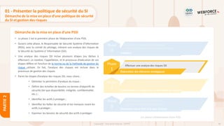 60
Copyright - Tout droit réservé - OFPPT
PARTIE
2
Démarche de la mise en place d’une PSSI
01 - Présenter la politique de sécurité du SI
Démarche de la mise en place d’une politique de sécurité
du SI et gestion des risques
• La phase 1 est la première phase de l’élaboration d’une PSSI.
• Durant cette phase, le Responsable de Sécurité Système d’Information
(RSSI), avec le comité du pilotage, mènent une analyse des risques de
la Sécurité du Système d ’Information (SSI).
• Une analyse des risques SSI inclue plusieurs étapes (ou tâches à
effectuer). Le nombre, l’appellation, et le processus d’exécution de ces
étapes diffère en fonction de la norme ou de la méthode de gestion du
risque utilisée. En fait, l’analyse des risques est incluse dans le
processus de gestion des risques
• Parmi les étapes d’analyse des risques SSI, nous citons :
• Délimiter le périmètre d’analyse du risque ;
• Définir des échelles de besoins en termes d’objectifs de
sécurité (tel que disponibilité, intégrité, confidentialité,
etc.) ;
• Identifier les actifs à protéger ;
• Identifier les failles de sécurité et les menaces visant les
actifs à protéger ;
• Exprimer les besoins de sécurité des actifs à protéger.
Phase
0
Consituer un commité de pilotatge
Définir l’organisation et le budget du projet
Préalable
Phase
1
Effectuer une analyse des risques SSI
Élaboration des éléments stratégiques
Phase
2
Sélectionner les objectives de sécurité
Définir les règles de sécurité à mettre en place
Identification des objectives et des règles de sécurité
Phase
3
Valider la politique de sécurité SI
Élaborer et valider un plan d’action
Élaboration de la PSSI et le plan d’action
Les phases d’élaboration d’une PSSI
 
