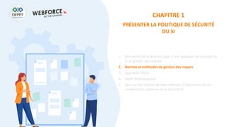 CHAPITRE 1
PRÉSENTER LA POLITIQUE DE SÉCURITÉ
DU SI
1. Démarche de la mise en place d’une politique de sécurité du
SI et gestion des risques
2. Normes et méthodes de gestion des risques
3. Approche PDCA
4. Veille technologique
5. Quiz sur les notions de base relatives à l’assurance d’une
amélioration continue de la sécurité SI
 