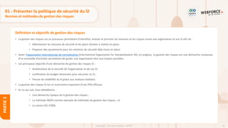 64
Copyright - Tout droit réservé - OFPPT
PARTIE
2
Définition et objectifs de gestion des risques
01 - Présenter la politique de sécurité du SI
Normes et méthodes de gestion des risques
• La gestion des risques est un processus permettant d’identifier, évaluer et prioriser les menaces et les risques visant une organisation et son SI afin de :
• Sélectionner les mesures de sécurité et les plans d’action à mettre en place.
• Proposer des ajustements pour les solutions de sécurité déjà mises en place.
• Selon l’organisation internationale de normalisation (International Organization for Standardization ISO, en anglais), la gestion des risques est une démarche composée
d'un ensemble d’activités permettant de guider une organisation face aux risques possibles.
• Les principaux objectifs d’une démarche de gestion des risques SI :
• Amélioration de la sécurité de l’organisation et de son SI ;
• Justification du budget nécessaire pour sécuriser un SI ;
• Preuve de crédibilité du SI grâce aux analyses réalisées.
• La gestion des risques SI est un instrument important d’une PSSI efficace.
• En ce qui suit, nous détaillerons :
• Une démarche typique de la gestion des risques ;
• La méthode EBIOS comme exemple de méthodes de gestion des risques ; et
• La norme ISO 27005.
 