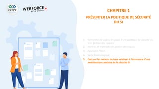 CHAPITRE 1
PRÉSENTER LA POLITIQUE DE SÉCURITÉ
DU SI
1. Démarche de la mise en place d’une politique de sécurité du
SI et gestion des risques
2. Normes et méthodes de gestion des risques
3. Approche PDCA
4. Veille technologique
5. Quiz sur les notions de base relatives à l’assurance d’une
amélioration continue de la sécurité SI
 