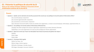 79
Copyright - Tout droit réservé - OFPPT
PARTIE
2
Énoncé
01 - Présenter la politique de sécurité du SI
Quiz sur les notions de base relatives à l’assurance d’une
amélioration continue de la sécurité SI
• Question 1 : Quelles sont les domaines de sécurité qui peuvent être couvert par une politique de sécurité système d’informations (PSSI) ?
❑ La sécurité physique uniquement
❑ La sécurité organisationnelle uniquement
❑ La sécurité de la communication uniquement
❑ Les domaines de sécurité relatifs à toutes les activités d’une organisation, y compris la sécurité physique, informatique, organisationnelle, etc.
• Question 2 : Une politique de sécurité système d’informations (PSSI) doit être :
❑ Typique afin d’être partagé entre plusieurs organisations appartenant aux mêmes domaines d’activités
❑ Spécifique à une seule organisation et ne peut pas être partagé avec d’autres organisations
• Question 3 : Quel est la norme qui a fourni une description haut niveau du processus de gestion des risques ?
❑ EBIOS
❑ ISO 27000
❑ ISO 27005
• Question 4 : L’acronyme PDCA signifie
❑ Plan, Do, Check , Act
❑ Plan, Design, Control, Approve
❑ Planifier, Développer, Contrôler, Ajuster
❑ Protéger, Développer, Concevoir, Améliorer
 