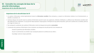 8
Copyright - Tout droit réservé - OFPPT
PARTIE
1
• Un système d’information contient généralement toutes les informations sensibles d’une entreprise, y compris les informations relatives à son fonctionnement, sa
clientèle, ses produits, etc.
• Certaines attaques de sécurité visant les systèmes d’information peuvent causer une suppression, altération, falsification, ou diffusion des informations sensibles dont
elles effectuent leurs traitements. Ce qui pourrait induire plusieurs risques graves à l’entreprise tel que pertes financières, perte de la confiance de sa clientèle, perte de
son image de marque, etc.
• Par conséquent, la protection des systèmes d’information contre les attaques de sécurité est primordiale.
• La protection des systèmes d'information et leurs résistances aux attaques de sécurité permet à leur entreprise de :
Garantir la protection des informations sensibles ;
Assurer la continuité de ses activités et par conséquent préserver la confiance de ses clients ;
Se protéger contre les risques potentiels.
Importance de la sécurité dans les SI
01 - Connaître les concepts de base de la
sécurité Informatique
Importance de la sécurité dans les SI
 