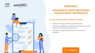 Ce que vous allez apprendre dans ce chapitre :
• Définir les principes relatifs au contrôle d’accès
• Découvrir les différentes méthodes d’authentification (mot
de passe, biométrique, renforcée, etc.)
• Présenter les règles d’autorisation et le besoin de la
traçabilité
4 heures
CHAPITRE 2
APPLIQUER LES DROITS NÉCESSAIRES
POUR SÉCURISER L’INFORMATION
 