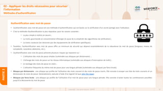 87
Copyright - Tout droit réservé - OFPPT
PARTIE
2
Authentification avec mot de passe
• L’authentification avec mot de passe est une méthode d'authentification qui est basée sur la vérification d’un secret partagé avec l’utilisateur.
• C’est la méthode d’authentification la plus répandue, pour les raisons suivantes :
• La plus simple à mettre en œuvre ;
• La moins gourmande en consommation d’énergie (à cause de la simplicité des algorithmes de vérification) ;
• La moins couteuse (ne nécessite pas des équipements de vérification spécifiques).
• Toutefois, l’authentification avec mot de passe offre un minimum de sécurité qui dépend essentiellement de la robustesse du mot de passe (longueur, niveau de
complexité, caractères aléatoires, etc.).
• L’authentification avec mot de passe présente plusieurs risques qui reposent sur :
• L'utilisation des mots de passe simples (vulnérable aux attaques par dictionnaire) ;
• L'échange des mots de passe sur les réseau informatique (vulnérable aux attaques d’interception de trafic) ;
• Le stockage des mots de passe en claire ;
• L'utilisation fréquente du même mot de passe pour une longue période (vulnérable aux attaques par force brute).
• Attaque par dictionnaire : une attaque qui profite de l’utilisation des mots courant et des mots de passe courts. Elle consiste à essayer une liste de mots courants et un
dictionnaire de mots de passe. Généralement, exécuté à l’aide d’un logiciel tel que John the ripper.
• Attaques par force brute : une attaque qui profite de l’utilisation d’un mot de passe pour une longue période. Elle consiste à tester toutes les combinaisons possibles
jusqu’à la découverte du mot de passe
02 - Appliquer les droits nécessaires pour sécuriser
l’information
Méthodes d’authentification
 