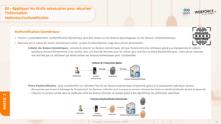 90
Copyright - Tout droit réservé - OFPPT
PARTIE
2
Authentification biométrique
• Comme vu précédemment, l’authentification biométrique peut être basée sur des facteurs physiologiques ou des facteurs comportementaux.
• Quel que soit la nature du facteur biométrique utilisé, ce type d’authentification exige deux phases primordiales :
Collecte des facteurs biométriques : consiste à collecter les facteurs biométriques (tel que l’empreinte) d’un utilisateur grâce à un équipement de collecte
spécifique (lecteur d’empreinte) et les stocker dans une base de données pour les utiliser plus tard dans la phase d’authentification. Cette phase s’exécute
une seul fois par un utilisateur qui désire utiliser ses facteurs biométriques pour s’authentifier.
Phase d’authentification : pour s’authentifier, un utilisateur fournit ses facteurs biométriques (empreinte) grâce à un équipement spécifique (lecteur
d’empreinte qui assure le balayage de l’empreinte). Les facteurs collectés sont envoyés au serveur stockant les facteurs stockés (collectés durant la phase de
collecte). Le serveur vérifie alors la similitude entre les facteurs fournies et stockés grâce à des algorithmes de vérification spécifique.
02 - Appliquer les droits nécessaires pour sécuriser
l’information
Méthodes d’authentification
 