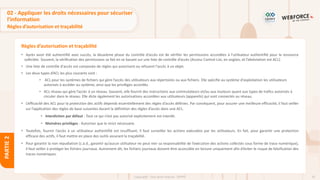 92
Copyright - Tout droit réservé - OFPPT
PARTIE
2
Règles d’autorisation et traçabilité
02 - Appliquer les droits nécessaires pour sécuriser
l’information
Règles d’autorisation et traçabilité
• Après avoir été authentifié avec succès, la deuxième phase du contrôle d’accès est de vérifier les permissions accordées à l’utilisateur authentifié pour la ressource
sollicitée. Souvent, la vérification des permissions se fait en se basant sur une liste de contrôle d’accès (Access Control List, en anglais, et l’abréviation est ACL).
• Une liste de contrôle d'accès est composée de règles qui autorisent ou refusent l'accès à un objet.
• Les deux types d’ACL les plus courants sont :
• ACL pour les systèmes de fichiers qui gère l’accès des utilisateurs aux répertoires ou aux fichiers. Elle spécifie au système d'exploitation les utilisateurs
autorisés à accéder au système, ainsi que les privilèges accordés.
• ACL réseau qui gère l’accès à un réseau. Souvent, elle fournit des instructions aux commutateurs et/ou aux routeurs quant aux types de trafics autorisés à
circuler dans le réseau. Elle dicte également les autorisations accordées aux utilisateurs (appareils) qui sont connectés au réseau.
• L’efficacité des ACL pour la protection des actifs dépends essentiellement des règles d’accès définies. Par conséquent, pour assurer une meilleure efficacité, il faut veiller
sur l’application des règles de base suivantes durant la définition des règles d’accès dans une ACL.
• Interdiction par défaut : Tout ce qui n’est pas autorisé explicitement est interdit.
• Moindres privilèges : Autoriser que le strict nécessaire.
• Toutefois, fournir l’accès à un utilisateur authentifié est insuffisant, il faut surveiller les actions exécutées par les utilisateurs. En fait, pour garantir une protection
efficace des actifs, il faut mettre en place des outils assurant la traçabilité.
• Pour garantir la non répudiation (c.à.d., garantir qu’aucun utilisateur ne peut nier sa responsabilité de l’exécution des actions collectés sous forme de trace numérique),
il faut veiller à protéger les fichiers journaux. Autrement dit, les fichiers journaux doivent être accessible en lecture uniquement afin d’éviter le risque de falsification des
traces numériques.
 