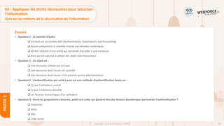 94
Copyright - Tout droit réservé - OFPPT
PARTIE
2
Énoncé
02 - Appliquer les droits nécessaires pour sécuriser
l’information
Quiz sur les notions de la sécurisation de l’information
• Question 1 : Le contrôle d’accès :
❑ Est basé sur un modèle AAA (Authentication, Autorisation, and Accounting)
❑ Assure uniquement le contrôle d’accès aux données numériques
❑ Vérifie l’identité d’une entité qui demande d’accéder à une ressource
❑ dicte qui est autorisé à utiliser des objets (des ressources)
• Question 2 : Un objet est :
❑ Une ressource utilisée par un sujet
❑ Une ressource dont l’accès est contrôlé
❑ Une ressource dont l’accès n’est autorisé qu’aux administrateurs
• Question 3 : L’authentification par carte à puce est une méthode d’authentification basée sur :
❑ Ce que l’utilisateur connait
❑ Ce que l’utilisateur possède
❑ Les facteurs biométriques d’un utilisateur
• Question 4 : Parmi les propositions suivantes, quels sont celles qui peuvent être des facteurs biométriques permettant l’authentification ?
❑ Empreinte
❑ Jeton
❑ Voix
❑ Code secret
 