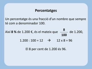 Percentatges
Un percentatge és una fracció d’un nombre que sempre
té com a denominador 100.
Així 8 % de 1.200 €, és el mateix que de 1.200,
1.200 : 100 = 12  12 x 8 = 96
El 8 per cent de 1.200 és 96.
8
100
 