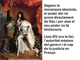 Segons la
monarquia absoluta,
el poder del rei
prové directament
de Déu i per això el
seu poder no té
limitacions.

Lluis XIV era la llei,
l’autoritat màxima
del govern i el cap
de la justícia en
França.
 