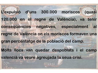 L’expulsió   d’uns   300.000   moriscos      (quasi
120.000 en el regne de València), va tenir
conseqüències     negatives,   especialment      al
regne de València on els moriscos formaven una
gran percentatge de la població del camp.

Molts llocs van quedar despoblats i el camp
valencià va veure agreujada la seua crisi.
 
