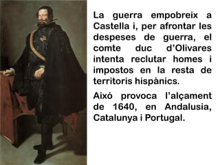 La guerra empobreix a
Castella i, per afrontar les
despeses de guerra, el
comte      duc    d’Olivares
intenta reclutar homes i
impostos en la resta de
territoris hispànics.
Aixó provoca l’alçament
de 1640, en Andalusia,
Catalunya i Portugal.
 