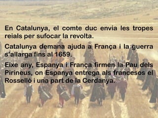 En Catalunya, el comte duc envia les tropes
reials per sufocar la revolta.
Catalunya demana ajuda a França i la guerra
s’allarga fins al 1659.
Eixe any, Espanya i França firmen la Pau dels
Pirineus, on Espanya entrega als francesos el
Rosselló i una part de la Cerdanya.
 
