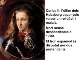Carles II, l’últim dels
Habsburg espanyols
va ser un rei dèbil i
malalt.
Mort sense
descendència al
1700.
El tron espanyol és
disputat per dos
pretendents.
 
