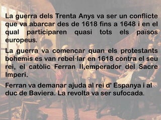 La guerra dels Trenta Anys va ser un conflicte
que va abarcar des de 1618 fins a 1648 i en el
qual participaren quasi tots els països
europeus.
La guerra va comencar quan els protestants
bohemis es van rebel·lar en 1618 contra el seu
rei, el catòlic Ferran II,emperador del Sacre
Imperi.
Ferran va demanar ajuda al rei d' Espanya i al
duc de Baviera. La revolta va ser sufocada.
 