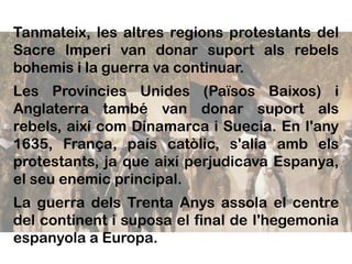 Tanmateix, les altres regions protestants del
Sacre Imperi van donar suport als rebels
bohemis i la guerra va continuar.
Les Províncies Unides (Països Baixos) i
Anglaterra també van donar suport als
rebels, així com Dinamarca i Suecia. En I'any
1635, França, país catòlic, s'alia amb els
protestants, ja que així perjudicava Espanya,
el seu enemic principal.
La guerra dels Trenta Anys assola el centre
del continent i suposa el final de I'hegemonia
espanyola a Europa.
 