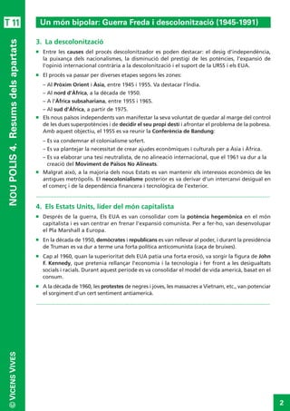 2
©VICENSVIVES
T 11
NOUPOLIS4. Resumsdelsapartats
3.  La descolonització
n	 Entre les causes del procés descolonitzador es poden destacar: el desig d’independència,
la puixança dels nacionalismes, la disminució del prestigi de les potències, l’expansió de
l’opinió internacional contrària a la descolonització i el suport de la URSS i els EUA.
n	 El procés va passar per diverses etapes segons les zones:
–	Al Pròxim Orient i Àsia, entre 1945 i 1955. Va destacar l’Índia.
–	Al nord d’Àfrica, a la dècada de 1950.
–	A l’Àfrica subsahariana, entre 1955 i 1965.
–	Al sud d’Àfrica, a partir de 1975.
n	 Els nous països independents van manifestar la seva voluntat de quedar al marge del control
de les dues superpotències i de decidir el seu propi destí i afrontar el problema de la pobresa.
Amb aquest objectiu, el 1955 es va reunir la Conferència de Bandung:
–	Es va condemnar el colonialisme sofert.
–	Es va plantejar la necessitat de crear ajudes econòmiques i culturals per a Àsia i Àfrica.
–	Es va elaborar una tesi neutralista, de no alineació internacional, que el 1961 va dur a la
creació del Moviment de Països No Alineats.
n	 Malgrat això, a la majoria dels nous Estats es van mantenir els interessos econòmics de les
antigues metròpolis. El neocolonialisme posterior es va derivar d'un intercanvi desigual en
el comerç i de la dependència financera i tecnològica de l'exterior.
.............................................................................................................................................................
4.  Els Estats Units, líder del món capitalista
n	 Després de la guerra, Els EUA es van consolidar com la potència hegemònica en el món
capitalista i es van centrar en frenar l’expansió comunista. Per a fer-ho, van desenvolupar
el Pla Marshall a Europa.
n	 En la dècada de 1950, demòcrates i republicans es van rellevar al poder, i durant la presidència
de Truman es va dur a terme una forta política anticomunista (caça de bruixes).
n	 Cap al 1960, quan la superioritat dels EUA patia una forta erosió, va sorgir la figura de John
F. Kennedy, que pretenia rellançar l’economia i la tecnologia i fer front a les desigualtats
socials i racials. Durant aquest període es va consolidar el model de vida americà, basat en el
consum.
n	 A la dècada de 1960, les protestes de negres i joves, les massacres a Vietnam, etc., van potenciar
el sorgiment d’un cert sentiment antiamericà.
.............................................................................................................................................................
Un món bipolar: Guerra Freda i descolonització (1945-1991)
 