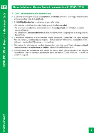 4
©VICENSVIVES
T 11
NOUPOLIS4. Resumsdelsapartats
7.  Crisi i enfonsament del comunisme
n	 El sistema soviètic presentava una economia estancada, amb una tecnologia endarrerida i
un baix nivell de vida de la població.
n	 El 1985 Mijaíl Gorbachov va iniciar un procés reformista:
–	Va intentar revitalitzar la productivitat econòmica (perestroika).
–	Va proposar una obertura política i eleccions lliures (glasnost) per introduir una certa
democratització.
–	Va establir una política exterior favorable al desarmament i va propiciar el diàleg amb els
Estats Units.
n	 El moviment reformista acabaria amb els règims polítics de l’Europa de l’Est, i poc després
Polònia, Hongria, Txecoslovàquia, Bulgària i Romania es van transformar en societats demo-
cràtiques i capitalistes i Alemanya es va reunificar.
n	 Així mateix, les reformes van conduir, després d’un intent de cop d’Estat, a la supressió del
règim comunista i a la divisió de la URSS en 15 repúbliques independents.
n	 Posteriorment, en la majoria dels països del Tercer Món van desaparèixer els règims
socialitzants i es van acceptar economies de lliure mercat. Cuba, Vietnam i la Xina en
serien l’excepció.
.............................................................................................................................................................
Un món bipolar: Guerra Freda i descolonització (1945-1991)
 