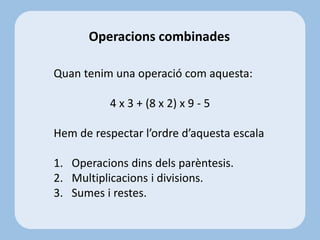 Operacions combinades
Quan tenim una operació com aquesta:
4 x 3 + (8 x 2) x 9 - 5
Hem de respectar l’ordre d’aquesta escala
1. Operacions dins dels parèntesis.
2. Multiplicacions i divisions.
3. Sumes i restes.
 