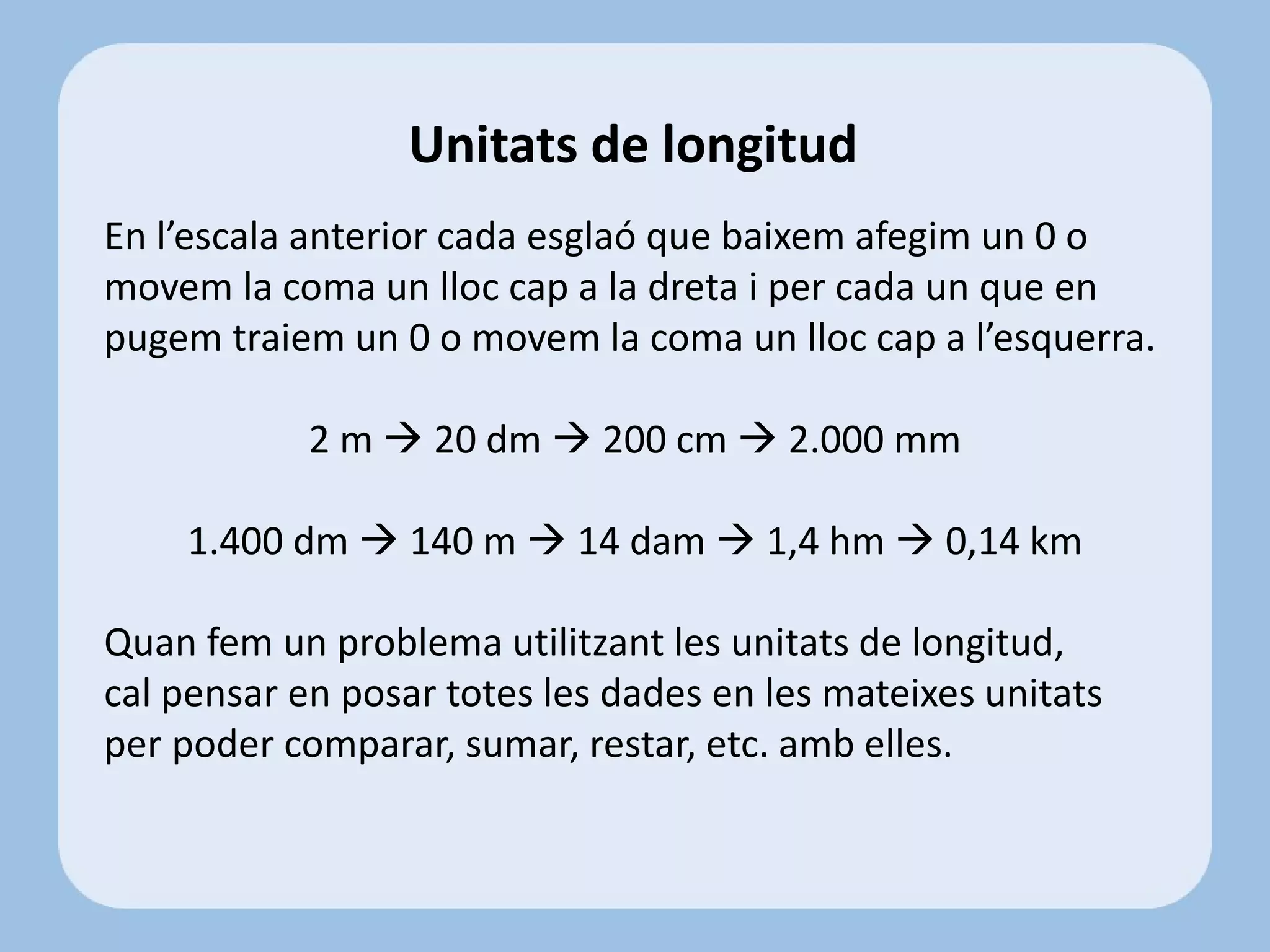 En l’escala anterior cada esglaó que baixem afegim un 0 o
movem la coma un lloc cap a la dreta i per cada un que en
pugem traiem un 0 o movem la coma un lloc cap a l’esquerra.
2 m  20 dm  200 cm  2.000 mm
1.400 dm  140 m  14 dam  1,4 hm  0,14 km
Quan fem un problema utilitzant les unitats de longitud,
cal pensar en posar totes les dades en les mateixes unitats
per poder comparar, sumar, restar, etc. amb elles.
Unitats de longitud
 