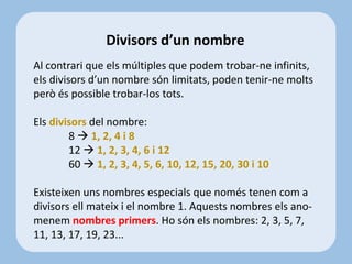 Al contrari que els múltiples que podem trobar-ne infinits,
els divisors d’un nombre són limitats, poden tenir-ne molts
però és possible trobar-los tots.
Els divisors del nombre:
8  1, 2, 4 i 8
12  1, 2, 3, 4, 6 i 12
60  1, 2, 3, 4, 5, 6, 10, 12, 15, 20, 30 i 10
Existeixen uns nombres especials que només tenen com a
divisors ell mateix i el nombre 1. Aquests nombres els ano-
menem nombres primers. Ho són els nombres: 2, 3, 5, 7,
11, 13, 17, 19, 23...
Divisors d’un nombre
 