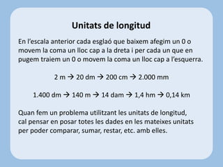 En l’escala anterior cada esglaó que baixem afegim un 0 o
movem la coma un lloc cap a la dreta i per cada un que en
pugem traiem un 0 o movem la coma un lloc cap a l’esquerra.
2 m  20 dm  200 cm  2.000 mm
1.400 dm  140 m  14 dam  1,4 hm  0,14 km
Quan fem un problema utilitzant les unitats de longitud,
cal pensar en posar totes les dades en les mateixes unitats
per poder comparar, sumar, restar, etc. amb elles.
Unitats de longitud
 