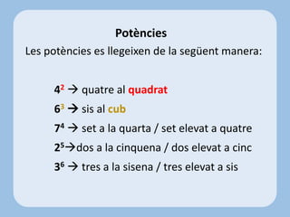 Les potències es llegeixen de la següent manera:
42  quatre al quadrat
63  sis al cub
74  set a la quarta / set elevat a quatre
25dos a la cinquena / dos elevat a cinc
36  tres a la sisena / tres elevat a sis
Potències
 