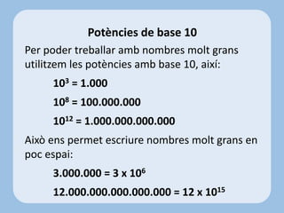 Per poder treballar amb nombres molt grans
utilitzem les potències amb base 10, així:
103 = 1.000
108 = 100.000.000
1012 = 1.000.000.000.000
Això ens permet escriure nombres molt grans en
poc espai:
3.000.000 = 3 x 106
12.000.000.000.000.000 = 12 x 1015
Potències de base 10
 