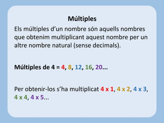 Els múltiples d’un nombre són aquells nombres
que obtenim multiplicant aquest nombre per un
altre nombre natural (sense decimals).
Múltiples de 4 = 4, 8, 12, 16, 20...
Per obtenir-los s’ha multiplicat 4 x 1, 4 x 2, 4 x 3,
4 x 4, 4 x 5...
Múltiples
 