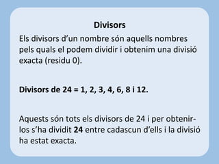Els divisors d’un nombre són aquells nombres
pels quals el podem dividir i obtenim una divisió
exacta (residu 0).
Divisors de 24 = 1, 2, 3, 4, 6, 8 i 12.
Aquests són tots els divisors de 24 i per obtenir-
los s’ha dividit 24 entre cadascun d’ells i la divisió
ha estat exacta.
Divisors
 
