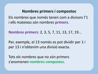 Els nombres que només tenen com a divisors l’1
i ells mateixos són nombres primers.
Nombres primers: 2, 3, 5, 7, 11, 13, 17, 19...
Per, exemple, el 13 només es pot dividir per 1 i
per 13 i n’obtenim una divisió exacta.
Tots els nombres que no són primers
s’anomenen nombres compostos.
Nombres primers i compostos
 