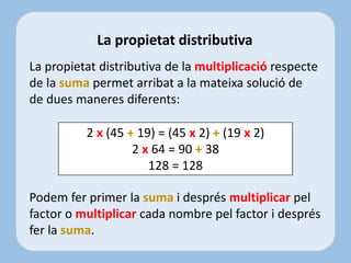 La propietat distributiva de la multiplicació respecte
de la suma permet arribat a la mateixa solució de
de dues maneres diferents:
Podem fer primer la suma i després multiplicar pel
factor o multiplicar cada nombre pel factor i després
fer la suma.
La propietat distributiva
2 x (45 + 19) = (45 x 2) + (19 x 2)
2 x 64 = 90 + 38
128 = 128
 