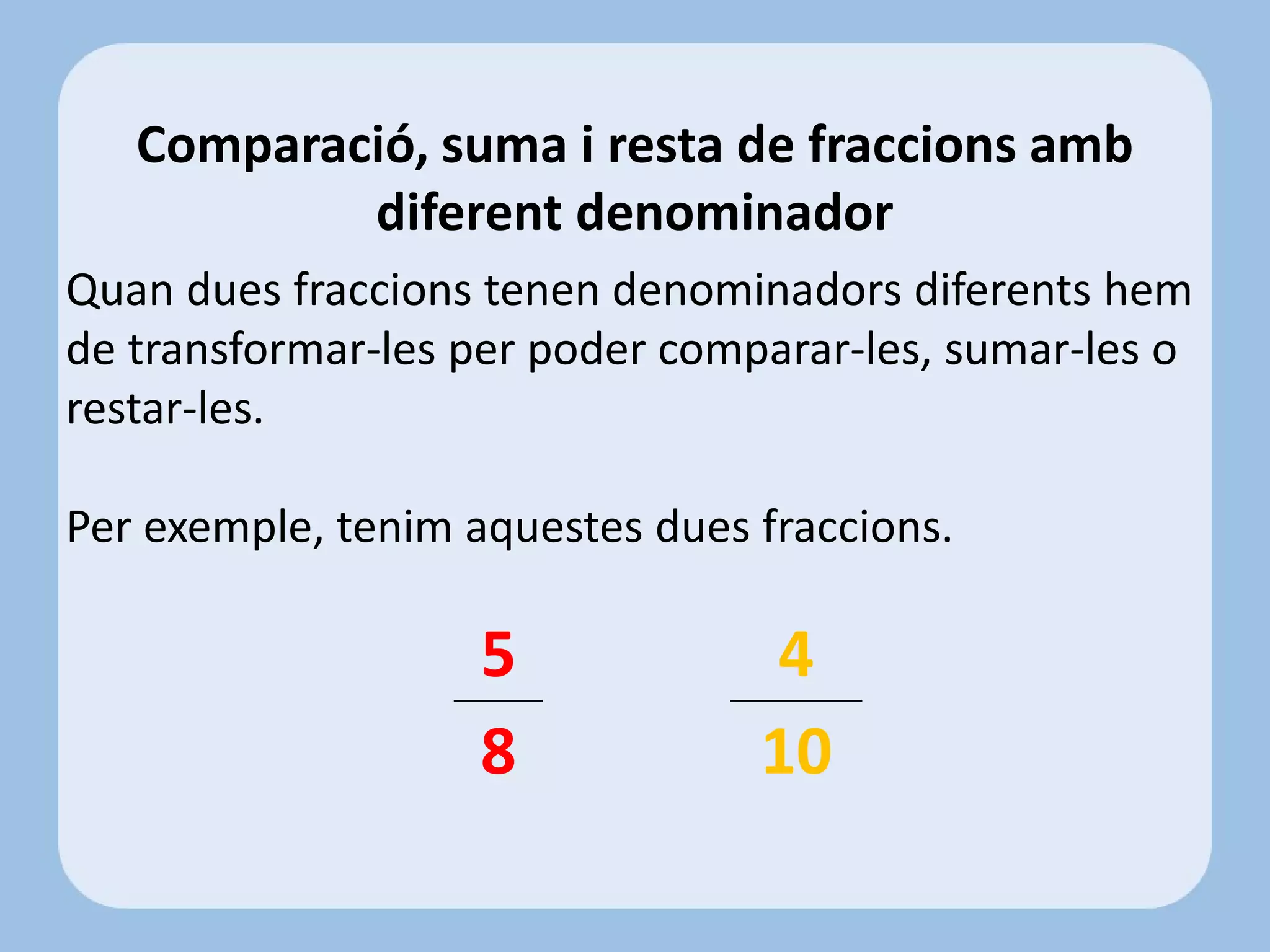 Quan dues fraccions tenen denominadors diferents hem
de transformar-les per poder comparar-les, sumar-les o
restar-les.
Per exemple, tenim aquestes dues fraccions.
Comparació, suma i resta de fraccions amb
diferent denominador
5
8
4
10
 