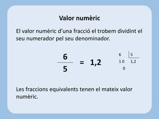 El valor numèric d’una fracció el trobem dividint el
seu numerador pel seu denominador.
= 1,2
Les fraccions equivalents tenen el mateix valor
numèric.
Valor numèric
6
5
6 5
1 0 1,2
0
 