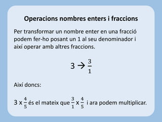 Per transformar un nombre enter en una fracció
podem fer-ho posant un 1 al seu denominador i
així operar amb altres fraccions.
3 
3
1
Així doncs:
3 x
4
5
és el mateix que
3
1
x
4
5
i ara podem multiplicar.
Operacions nombres enters i fraccions
 
