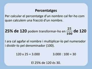 Per calcular el percentatge d’un nombre cal fer-ho com
quan calculem una fracció d’un nombre.
25% de 120 podem transformar-ho en
𝟐𝟓
𝟏𝟎𝟎
de 120
I ara cal agafar el nombre i multiplicar-lo pel numerador
i dividir-lo pel denominador (100).
120 x 25 = 3.000 3.000 : 100 = 30
El 25% de 120 és 30.
Percentatges
 