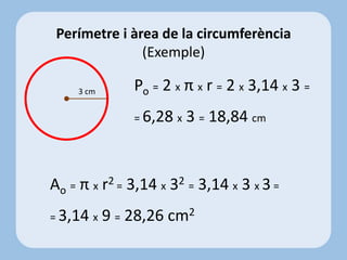 Po = 2 x π x r = 2 x 3,14 x 3 =
= 6,28 x 3 = 18,84 cm
Perímetre i àrea de la circumferència
(Exemple)
3 cm
Ao = π x r2 = 3,14 x 32 = 3,14 x 3 x 3 =
= 3,14 x 9 = 28,26 cm2
 