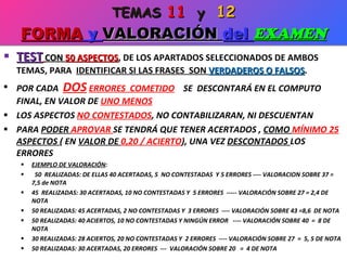 TEST   CON  50 ASPECTOS , DE LOS APARTADOS SELECCIONADOS DE AMBOS TEMAS, PARA  IDENTIFICAR SI LAS FRASES  SON  VERDADEROS O FALSOS . POR CADA  DOS   ERRORES  COMETIDO   SE  DESCONTARÁ EN EL COMPUTO FINAL, EN VALOR DE  UNO MENOS LOS ASPECTOS  NO CONTESTADOS , NO CONTABILIZARAN, NI DESCUENTAN PARA  PODER  APROVAR  SE TENDRÁ QUE TENER ACERTADOS ,  COMO  MÍNIMO 25  ASPECTOS  ( EN  VALOR DE  0,20 / ACIERTO ), UNA VEZ  DESCONTADOS  LOS ERRORES EJEMPLO DE VALORACIÓN : 50  REALIZADAS: DE ELLAS 40 ACERTADAS, 5  NO CONTESTADAS  Y 5 ERRORES ---- VALORACION SOBRE 37 = 7,5 de NOTA 45  REALIZADAS: 30 ACERTADAS, 10 NO CONTESTADAS Y  5 ERRORES  ----- VALORACIÓN SOBRE 27 = 2,4 DE NOTA 50 REALIZADAS: 45 ACERTADAS, 2 NO CONTESTADAS Y  3 ERRORES  ---- VALORACIÓN SOBRE 43 =8,6  DE NOTA 50 REALIZADAS: 40 ACIERTOS, 10 NO CONTESTADAS Y NINGÚN ERROR  ---- VALORACIÓN SOBRE 40  =  8 DE NOTA 30 REALIZADAS: 28 ACIERTOS, 20 NO CONTESTADAS Y  2 ERRORES  ---- VALORACIÓN SOBRE 27  =  5, 5 DE NOTA 50 REALIZADAS: 30 ACERTADAS, 20 ERRORES  ---  VALORACIÓN SOBRE 20  =  4 DE NOTA TEMAS  11   y  12 FORMA  y  VALORACIÓN  del  EXAMEN 
